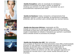Gestão Energética: ações de reavaliação de estratégias e redesenho de processos que podem resultar na adoção de iniciativas que otimizam o uso da energia. racionalizar seu uso é primordialmente importante para todos.Gestão de Resíduos: Coleta, transporte e armazenamento final adequados reduzem o custo da operação, de atendimento à legislação ambiental, além de contribuir para a preservação dos recursos naturais.Gestão dos Recursos Hídricos: implantação de ETEs (estação de tratamento de esgotos);captação e uso de águas pluviais,contratação de água para reuso;adoção de equipamentos mais eficientes,criação e implantação de métodos e indicadores que apontem a quantidade efetiva utilizada durante os processos de produção.Gestão das Emissões dos GEE :São conhecidoscomo projetos de Mecanismo de Desenvolvimento Limpo (MDL),ImplementaçãoConjunta (JI mais utilizado na Europa),Padrão Voluntario de Carbono (VCS), Reduções de Emissões para o Desmatamento de Degradação deFlorestas (REDD) ou da Bolsa de Chicago (CCX). Podem gerar ativos ambientais (créditos de carbono) com alto valor agregado negociáveis emoperações de mercado futuro e spot criando receitas adicionais para asempresas.