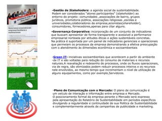 -Gestão de Stakehoders: a agenda social da sustentabilidade.Podem ser considerados “atores participantes” (stakeholder) ao entorno do projeto: comunidades ,associações de bairro, grupos jurídicos, promotoria pública, associações religiosas ,escolas e universidades,colaboradores da empresa,acionistas(shareholder),consumidores, fornecedores,apenas para citar alguns. -Governança Corporativa: incorporação de um conjunto de indicadores que buscam apresentar de forma transparente e acessível a performance empresarial norteada por atitudes éticas e ações sustentáveis concretas.Na prática é suportada por um painel de indicadores gerenciais e operacionaisque permeiam os processos da empresa demonstrando a efetiva preocupação com o atendimento às dimensões econômica e socioambientaisGreen IT: iniciativas socioambientais que acontecem a partir do ambiente 