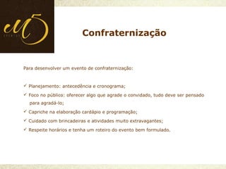 Para desenvolver um evento de confraternização:
 Planejamento: antecedência e cronograma;
 Foco no público: oferecer algo que agrade o convidado, tudo deve ser pensado
para agradá-lo;
 Capriche na elaboração cardápio e programação;
 Cuidado com brincadeiras e atividades muito extravagantes;
 Respeite horários e tenha um roteiro do evento bem formulado.
Confraternização
 