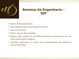  Semana da Engenharia 2012
 Data confraternização: 08 de dezembro de 2012
 Local: Círculo Militar
 Público: cerca de 200 convidados
 Objetivo ação: encerrar as atividades da Semana da Engenharia com um
evento descontraído e elegante.
 Estratégia: desenvolver um evento com conteúdo/atrações que fossem de
interesse do público.
Semana da Engenharia -
IEP
 