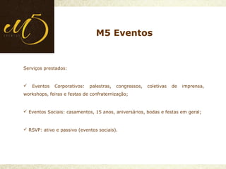 Serviços prestados:
 Eventos Corporativos: palestras, congressos, coletivas de imprensa,
workshops, feiras e festas de confraternização;
 Eventos Sociais: casamentos, 15 anos, aniversários, bodas e festas em geral;
 RSVP: ativo e passivo (eventos sociais).
M5 Eventos
 