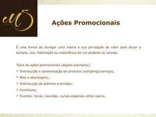 É uma forma de divulgar uma marca e sua percepção de valor para ativar a
compra, uso, fidelização ou experiência de um produto ou serviço.
Tipos de ações promocionais (alguns exemplos):
 Distribuição e apresentação de produtos (sampling)/serviços;
 Blitz e abordagens;
 Distribuição de prêmios e brindes;
 Incentivos;
 Eventos: feiras, reuniões, cursos especiais entre outros.
Ações Promocionais
 