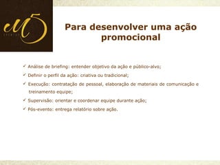  Análise de briefing: entender objetivo da ação e público-alvo;
 Definir o perfil da ação: criativa ou tradicional;
 Execução: contratação de pessoal, elaboração de materiais de comunicação e
treinamento equipe;
 Supervisão: orientar e coordenar equipe durante ação;
 Pós-evento: entrega relatório sobre ação.
Para desenvolver uma ação
promocional
 
