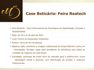  Feira Reatech – Feira Internacional de Tecnologias em Reabilitação, Inclusão e
Acessibilidade
 Data: de 18 a 21 de abril de 2013
 Local: Centro de Exposições Imigrantes
 Público: cerca de 40 mil pessoas
 Objetivo ação: promover a imagem institucional do Grupo Boticário como um
empregador. Divulgar vagas para portadores de deficiência para todas as
unidades de negócios em todo Brasil.
 Estratégia: participar da maior Feira do mercado para o público-alvo, numa
abordagem direta e próxima, com distribuição de brindes e materiais
institucionais.
Case Boticário: Feira Reatech
 