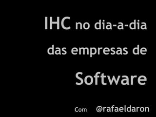 IHC  no dia-a-dia das empresas de  Software Com  @rafaeldaron 