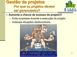10
Gestão de projetos
Por que os projetos devem
ser gerenciados?
 Aumenta a chance de sucesso do projeto!!!
 Evita surpresas durante a execução do projeto.
 Antecipa situações desfavoráveis.
 