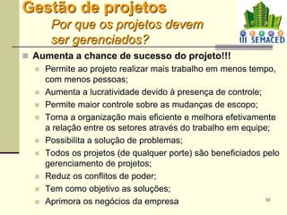12
Gestão de projetos
Por que os projetos devem
ser gerenciados?
 Aumenta a chance de sucesso do projeto!!!
 Permite ao projeto realizar mais trabalho em menos tempo,
com menos pessoas;
 Aumenta a lucratividade devido à presença de controle;
 Permite maior controle sobre as mudanças de escopo;
 Torna a organização mais eficiente e melhora efetivamente
a relação entre os setores através do trabalho em equipe;
 Possibilita a solução de problemas;
 Todos os projetos (de qualquer porte) são beneficiados pelo
gerenciamento de projetos;
 Reduz os conflitos de poder;
 Tem como objetivo as soluções;
 Aprimora os negócios da empresa
 