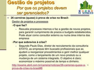 13
Gestão de projetos
Por que os projetos devem
ser gerenciados?
 26 carreiras (quase) à prova de crise no Brasil:
Gestor de projetos e processos
O que faz?
 Reavalia processos internos e faz a gestão de novos projetos,
para garantir cumprimento de prazos e budgets estabelecidos.
Pode atuar como consultor externo ou numa área interna das
empresa
Por que sobrevive à crise?
 Segundo Paulo Dias, diretor de recrutamento da consultoria
STATO, as empresas têm buscado profissionais que as
ajudem a reorganizar procedimentos e gerir melhor qualquer
projeto, como o lançamento de um novo produto ou a
mudança de um sistema integrado. O objetivo é claro:
economizar o máximo possível de tempo e dinheiro.
http://exame.abril.com.br/carreira/noticias/26-carreiras-quase-a-
prova-de-crise-no-brasil#8
 