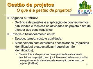 15
 Segundo o PMBoK:
 Gerência de projetos é a aplicação de conhecimentos,
habilidades e técnicas às atividades do projeto a fim de
atender aos seus requisitos.
 Envolve o balanceamento entre:
 Escopo, tempo, custo e qualidade;
 Stakeholders com diferentes necessidades (requisitos
identificados) e expectativas (requisitos não
identificados);
 Stakeholders são pessoas ou organizações ativamente
envolvidas no projeto ou cujos interesses podem ser positiva
ou negativamente afetados pela execução ou término do
projeto. (PMBok)
Gestão de projetos
O que é a gestão de projetos?
 