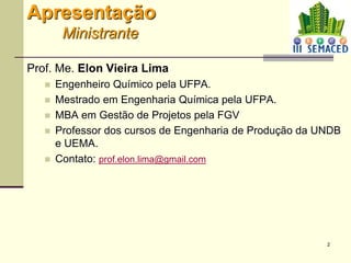 2
Apresentação
Ministrante
Prof. Me. Elon Vieira Lima
 Engenheiro Químico pela UFPA.
 Mestrado em Engenharia Química pela UFPA.
 MBA em Gestão de Projetos pela FGV
 Professor dos cursos de Engenharia de Produção da UNDB
e UEMA.
 Contato: prof.elon.lima@gmail.com
 