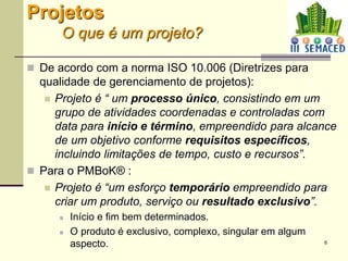 6
Projetos
O que é um projeto?
 De acordo com a norma ISO 10.006 (Diretrizes para
qualidade de gerenciamento de projetos):
 Projeto é “ um processo único, consistindo em um
grupo de atividades coordenadas e controladas com
data para início e término, empreendido para alcance
de um objetivo conforme requisitos específicos,
incluindo limitações de tempo, custo e recursos”.
 Para o PMBoK® :
 Projeto é “um esforço temporário empreendido para
criar um produto, serviço ou resultado exclusivo”.
 Início e fim bem determinados.
 O produto é exclusivo, complexo, singular em algum
aspecto.
 
