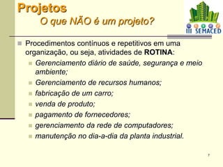 7
Projetos
O que NÃO é um projeto?
 Procedimentos contínuos e repetitivos em uma
organização, ou seja, atividades de ROTINA:
 Gerenciamento diário de saúde, segurança e meio
ambiente;
 Gerenciamento de recursos humanos;
 fabricação de um carro;
 venda de produto;
 pagamento de fornecedores;
 gerenciamento da rede de computadores;
 manutenção no dia-a-dia da planta industrial.
 