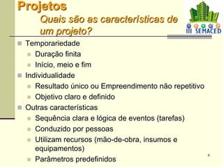 8
Projetos
Quais são as características de
um projeto?
 Temporariedade
 Duração finita
 Início, meio e fim
 Individualidade
 Resultado único ou Empreendimento não repetitivo
 Objetivo claro e definido
 Outras características
 Sequência clara e lógica de eventos (tarefas)
 Conduzido por pessoas
 Utilizam recursos (mão-de-obra, insumos e
equipamentos)
 Parâmetros predefinidos
 