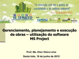 Gerenciamento, planejamento e execução
de obras – utilização do software
MS Project
Prof. Me. Elon Vieira Lima
Santa Inês, 18 de junho de 2015
 