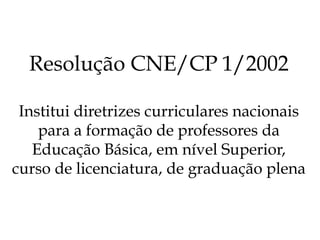 Resolução CNE/CP 1/2002
Institui diretrizes curriculares nacionais
para a formação de professores da
Educação Básica, em nível Superior,
curso de licenciatura, de graduação plena
 