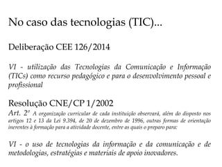 No caso das tecnologias (TIC)...
Deliberação CEE 126/2014
VI - utilização das Tecnologias da Comunicação e Informação
(TICs) como recurso pedagógico e para o desenvolvimento pessoal e
profissional
Resolução CNE/CP 1/2002
Art. 2º A organização curricular de cada instituição observará, além do disposto nos
artigos 12 e 13 da Lei 9.394, de 20 de dezembro de 1996, outras formas de orientação
inerentes à formação para a atividade docente, entre as quais o preparo para:
VI - o uso de tecnologias da informação e da comunicação e de
metodologias, estratégias e materiais de apoio inovadores.
 