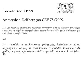 Decreto 3276/1999
Antecede a Deliberação CEE 78/2009
§ 1º As diretrizes curriculares nacionais observarão, além do disposto nos artigos
anteriores, as seguintes competências a serem desenvolvidas pelos professores que
atuarão na educação básica:
(...)
IV - domínio do conhecimento pedagógico, incluindo as novas
linguagens e tecnologias, considerando os âmbitos do ensino e da
gestão, de forma a promover a efetiva aprendizagem dos alunos (Art.
5º)
 