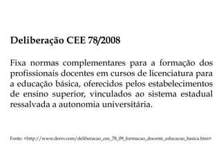 Deliberação CEE 78/2008
Fixa normas complementares para a formação dos
profissionais docentes em cursos de licenciatura para
a educação básica, oferecidos pelos estabelecimentos
de ensino superior, vinculados ao sistema estadual
ressalvada a autonomia universitária.
Fonte: <http://www.dersv.com/deliberacao_cee_78_09_formacao_docente_educacao_basica.htm>
 