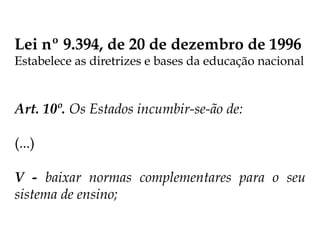 Lei nº 9.394, de 20 de dezembro de 1996
Estabelece as diretrizes e bases da educação nacional
Art. 10º. Os Estados incumbir-se-ão de:
(...)
V - baixar normas complementares para o seu
sistema de ensino;
 