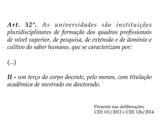 Art. 52º. As universidades são instituições
pluridisciplinares de formação dos quadros profissionais
de nível superior, de pesquisa, de extensão e de domínio e
cultivo do saber humano, que se caracterizam por:
(...)
II - um terço do corpo docente, pelo menos, com titulação
acadêmica de mestrado ou doutorado.
Presente nas deliberações
CEE 111/2012 e CEE 126/2014
 