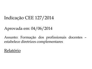 Indicação CEE 127/2014
Aprovada em: 04/06/2014
Assunto: Formação dos profissionais docentes –
estabelece diretrizes complementares
Relatório
 