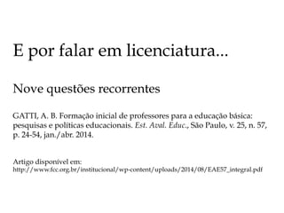 E por falar em licenciatura...
Nove questões recorrentes
GATTI, A. B. Formação inicial de professores para a educação básica:
pesquisas e políticas educacionais. Est. Aval. Educ., São Paulo, v. 25, n. 57,
p. 24-54, jan./abr. 2014.
Artigo disponível em:
http://www.fcc.org.br/institucional/wp-content/uploads/2014/08/EAE57_integral.pdf
 