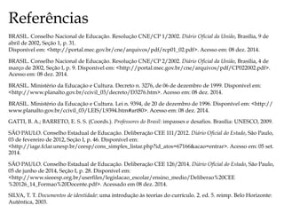 Referências
BRASIL. Conselho Nacional de Educação. Resolução CNE/CP 1/2002. Diário Oficial da União, Brasília, 9 de
abril de 2002, Seção 1, p. 31.
Disponível em: <http://portal.mec.gov.br/cne/arquivos/pdf/rcp01_02.pdf>. Acesso em: 08 dez. 2014.
BRASIL. Conselho Nacional de Educação. Resolução CNE/CP 2/2002. Diário Oficial da União, Brasília, 4 de
março de 2002, Seção I, p. 9. Disponível em: <http://portal.mec.gov.br/cne/arquivos/pdf/CP022002.pdf>.
Acesso em: 08 dez. 2014.
BRASIL. Ministério da Educação e Cultura. Decreto n. 3276, de 06 de dezembro de 1999. Disponível em:
<http://www.planalto.gov.br/ccivil_03/decreto/D3276.htm>. Acesso em: 08 dez. 2014.
BRASIL. Ministério da Educação e Cultura. Lei n. 9394, de 20 de dezembro de 1996. Disponível em: <http://
www.planalto.gov.br/ccivil_03/LEIS/L9394.htm#art80>. Acesso em: 08 dez. 2014.
GATTI, B. A.; BARRETO, E. S. S. (Coords.). Professores do Brasil: impasses e desafios. Brasília: UNESCO, 2009.
SÃO PAULO. Conselho Estadual de Educação. Deliberação CEE 111/2012. Diário Oficial do Estado, São Paulo,
03 de fevereiro de 2012, Seção I, p. 46. Disponível em:
<http://iage.fclar.unesp.br/ceesp/cons_simples_listar.php?id_atos=67166&acao=entrar>. Acesso em: 05 set.
2014.
SÃO PAULO. Conselho Estadual de Educação. Deliberação CEE 126/2014. Diário Oficial do Estado, São Paulo,
05 de junho de 2014, Seção I, p. 28. Disponível em:
<http://www.sieeesp.org.br/userfiles/legislacao_escolar/ensino_medio/Deliberao%20CEE
%20126_14_Formao%20Docente.pdf>. Acessado em 08 dez. 2014.
SILVA, T. T. Documentos de identidade: uma introdução às teorias do currículo. 2. ed. 5. reimp. Belo Horizonte:
Autêntica, 2003.
 