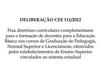DELIBERAÇÃO CEE 111/2012
Fixa diretrizes curriculares complementares
para a formação de docentes para a Educação
Básica nos cursos de Graduação de Pedagogia,
Normal Superior e Licenciaturas, oferecidos
pelos estabelecimentos de Ensino Superior
vinculados ao sistema estadual
 
