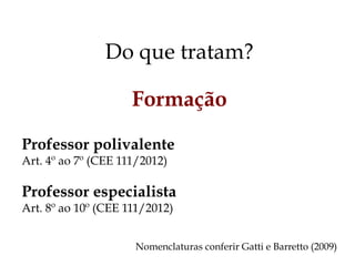 Do que tratam?
Formação
Professor polivalente
Art. 4º ao 7º (CEE 111/2012)
Professor especialista
Art. 8º ao 10º (CEE 111/2012)
Nomenclaturas conferir Gatti e Barretto (2009)
 