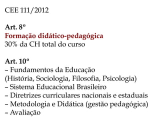 CEE 111/2012
Art. 8º
Formação didático-pedagógica
30% da CH total do curso
Art. 10º
– Fundamentos da Educação
(História, Sociologia, Filosofia, Psicologia)
– Sistema Educacional Brasileiro
– Diretrizes curriculares nacionais e estaduais
– Metodologia e Didática (gestão pedagógica)
– Avaliação
 