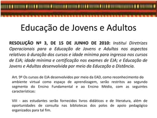 Educação de Jovens e Adultos
RESOLUÇÃO Nº 3, DE 15 DE JUNHO DE 2010: Institui Diretrizes
Operacionais para a Educação de Jovens e Adultos nos aspectos
relativos à duração dos cursos e idade mínima para ingresso nos cursos
de EJA; idade mínima e certificação nos exames de EJA; e Educação de
Jovens e Adultos desenvolvida por meio da Educação a Distância.
Art. 9º Os cursos de EJA desenvolvidos por meio da EAD, como reconhecimento do
ambiente virtual como espaço de aprendizagem, serão restritos ao segundo
segmento do Ensino Fundamental e ao Ensino Médio, com as seguintes
características:
VIII - aos estudantes serão fornecidos livros didáticos e de literatura, além de
oportunidades de consulta nas bibliotecas dos polos de apoio pedagógico
organizados para tal fim.
 