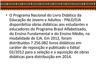• O Programa Nacional do Livro Didático da
Educação de Jovens e Adultos - PNLD/EJA
disponibiliza obras didáticas aos estudantes e
educadores do Programa Brasil Alfabetizado,
do Ensino Fundamental e do Ensino Médio, na
modalidade de EJA. Em 2012, foram
distribuídos 7.256.082 livros didáticos em
caráter de reposição e publicado o Edital
02/2012 para a seleção e a aquisição de obras
didáticas para distribuição em 2014.
 