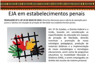 EJA em estabelecimentos penais
RESOLUÇÃO Nº 2, DE 19 DE MAIO DE 2010: Diretrizes Nacionais para a oferta de educação para
jovens e adultos em situação de privação de liberdade nos estabelecimentos penais.
Art. 5º Os Estados, o Distrito Federal e a
União, levando em consideração as
especificidades da educação em espaços
de privação de liberdade, deverão
incentivar a promoção de novas
estratégias pedagógicas, produção de
materiais didáticos e a implementação
de novas metodologias e tecnologias
educacionais, assim como de programas
educativos na modalidade Educação a
Distância (EAD), a serem empregados no
âmbito das escolas do sistema prisional.
 