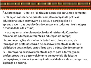 À Coordenação –Geral de Políticas de Educação do Campo compete:
I - planejar, coordenar e orientar a implementação de políticas
educacionais que promovam o acesso, a participação e a
aprendizagem das populações do campo, em todos os níveis, etapas
e modalidades de ensino;
II - acompanhar a implementação das diretrizes do Conselho
Nacional de Educação referentes à educação do campo;
III- promover ações de melhoria da infraestrutura escolar, de
formação de professores/as e de desenvolvimento de materiais
didáticos e pedagógicos específicos para a educação do campo; e
IV - promover o desenvolvimento de ações para a formação de
professores/as e o desenvolvimento de materiais didáticos e
pedagógicos, visando à valorização da realidade vivida no campo nos
sistemas de ensino.
 