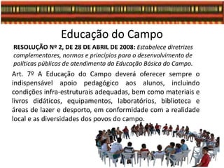 Educação do Campo
RESOLUÇÃO Nº 2, DE 28 DE ABRIL DE 2008: Estabelece diretrizes
complementares, normas e princípios para o desenvolvimento de
políticas públicas de atendimento da Educação Básica do Campo.
Art. 7º A Educação do Campo deverá oferecer sempre o
indispensável apoio pedagógico aos alunos, incluindo
condições infra-estruturais adequadas, bem como materiais e
livros didáticos, equipamentos, laboratórios, biblioteca e
áreas de lazer e desporto, em conformidade com a realidade
local e as diversidades dos povos do campo.
 