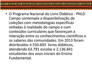 • O Programa Nacional do Livro Didático - PNLD
Campo contempla a disponibilização de
coleções com metodologias específicas
voltadas à realidade do campo e com
conteúdos curriculares que favoreçam a
interação entre os conhecimentos científicos e
os saberes das comunidades. Em 2013 foram
distribuídos 4.550.603 livros didáticos,
atendendo 63.791 escolas e 2.136.841
estudantes dos anos iniciais do Ensino
Fundamental.
 