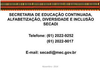 SECRETARIA DE EDUCAÇÃO CONTINUADA,
ALFABETIZAÇÃO, DIVERSIDADE E INCLUSÃO
SECADI
Telefone: (61) 2022-9252
(61) 2022-9017
E-mail: secadi@mec.gov.br
Novembro - 2014
 