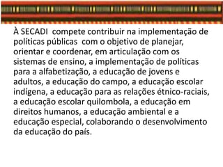 À SECADI compete contribuir na implementação de
políticas públicas com o objetivo de planejar,
orientar e coordenar, em articulação com os
sistemas de ensino, a implementação de políticas
para a alfabetização, a educação de jovens e
adultos, a educação do campo, a educação escolar
indígena, a educação para as relações étnico-raciais,
a educação escolar quilombola, a educação em
direitos humanos, a educação ambiental e a
educação especial, colaborando o desenvolvimento
da educação do país.
 