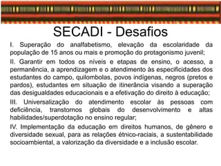 SECADI - Desafios
I. Superação do analfabetismo, elevação da escolaridade da
população de 15 anos ou mais e promoção do protagonismo juvenil;
II. Garantir em todos os níveis e etapas de ensino, o acesso, a
permanência, a aprendizagem e o atendimento às especificidades dos
estudantes do campo, quilombolas, povos indígenas, negros (pretos e
pardos), estudantes em situação de itinerância visando a superação
das desigualdades educacionais e a efetivação do direito à educação;
III. Universalização do atendimento escolar às pessoas com
deficiência, transtornos globais do desenvolvimento e altas
habilidades/superdotação no ensino regular;
IV. Implementação da educação em direitos humanos, de gênero e
diversidade sexual, para as relações étnico-raciais, a sustentabilidade
socioambiental, a valorização da diversidade e a inclusão escolar.
 