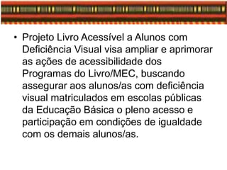 • Projeto Livro Acessível a Alunos com
Deficiência Visual visa ampliar e aprimorar
as ações de acessibilidade dos
Programas do Livro/MEC, buscando
assegurar aos alunos/as com deficiência
visual matriculados em escolas públicas
da Educação Básica o pleno acesso e
participação em condições de igualdade
com os demais alunos/as.
 