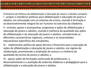 À Diretoria de Políticas de Alfabetização e Educação de Jovens e Adultos compete:
I - propor e coordenar políticas para alfabetização e educação de jovens e
adultos, em articulação com os sistemas de ensino, visando à formação e
ao desenvolvimento integral do ser humano no exercício da cidadania;
II - orientar, apoiar e acompanhar, programas e ações de alfabetização e
educação de jovens e adultos, visando à melhoria da qualidade das ações
de alfabetização e de educação de jovens e adultos, considerando as
diferentes características regionais, culturais e as necessidades
educacionais específicas dos estudantes;
III - implementar política de apoio técnico e financeiro para a execução de
ações de alfabetização e educação de jovens e adultos, em regime de
colaboração, promovendo a ampliação do acesso e a melhoria da
qualidade do ensino de jovens e adultos; e
IV - apoiar ações de formação continuada de professores, o
desenvolvimento e a avaliação de materiais didáticos e pedagógicos para a
alfabetização e a educação de jovens e adultos.
 
