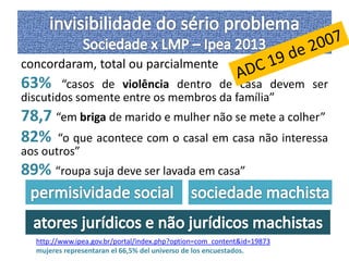 concordaram, total ou parcialmente 
63% “casos de violência dentro de casa devem ser 
discutidos somente entre os membros da família” 
78,7 “em briga de marido e mulher não se mete a colher” 
82% “o que acontece com o casal em casa não interessa 
aos outros” 
89% “roupa suja deve ser lavada em casa” 
http://www.ipea.gov.br/portal/index.php?option=com_content&id=19873 
mujeres representaran el 66,5% del universo de los encuestados. 
 