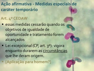 Ação afirmativa - Medidas especiais de 
caráter temporário 
Art. 4º CEDAW 
 essas medidas cessarão quando os 
objetivos de igualdade de 
oportunidade e tratamento forem 
alcançados 
 Lei excepcional (CP, art. 3º): vigora 
enquanto durarem as circunstâncias 
que lhe deram origem. 
 [Aplicação para homem?] 
 