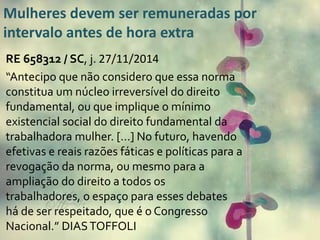 Mulheres devem ser remuneradas por 
intervalo antes de hora extra 
RE 658312 / SC, j. 27/11/2014 
“Antecipo que não considero que essa norma 
constitua um núcleo irreversível do direito 
fundamental, ou que implique o mínimo 
existencial social do direito fundamental da 
trabalhadora mulher. [...] No futuro, havendo 
efetivas e reais razões fáticas e políticas para a 
revogação da norma, ou mesmo para a 
ampliação do direito a todos os 
trabalhadores, o espaço para esses debates 
há de ser respeitado, que é o Congresso 
Nacional.” DIAS TOFFOLI 
 