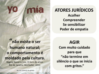 “não existe o ser 
humano natural; 
o comportamento é 
moldado pela cultura. 
Regina Navarro Lins. O livro do amor. 
Rio de Janeiro: BestSeller. 2012. 
ATORES JURÍDICOS 
Acolher 
Compreender 
Se sensibilizar 
Poder de empatia 
AGIR 
Com muito cuidado 
para que 
“não termine em 
silêncio o que se inicia 
com gritos.” 
 