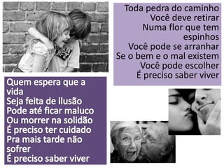 Toda pedra do caminho 
Você deve retirar 
Numa flor que tem 
espinhos 
Você pode se arranhar 
Se o bem e o mal existem 
Você pode escolher 
É preciso saber viver 
 