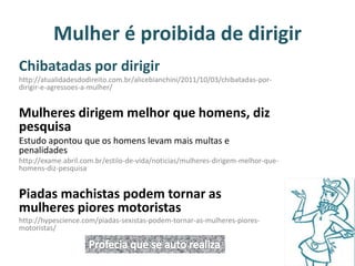 Mulher é proibida de dirigir 
Chibatadas por dirigir 
http://atualidadesdodireito.com.br/alicebianchini/2011/10/03/chibatadas-por-dirigir- 
e-agressoes-a-mulher/ 
Mulheres dirigem melhor que homens, diz 
pesquisa 
Estudo apontou que os homens levam mais multas e 
penalidades 
http://exame.abril.com.br/estilo-de-vida/noticias/mulheres-dirigem-melhor-que-homens- 
diz-pesquisa 
Piadas machistas podem tornar as 
mulheres piores motoristas 
http://hypescience.com/piadas-sexistas-podem-tornar-as-mulheres-piores-motoristas/ 
 