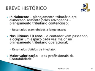  Inicialmente – planejamento tributário era
elaborado somente pelos advogados –
planejamento tributário contencioso;
◦ Resultados eram obtidos a longo prazo;
 Nos últimos 10 anos – o contador vem passando
a ocupar um espaço cada vez maior no
planejamento tributário operacional;
◦ Resultados obtidos de imediato;
 Maior valorização – dos profissionais da
Contabilidade.
Prof. Mauro Gallo 11
 