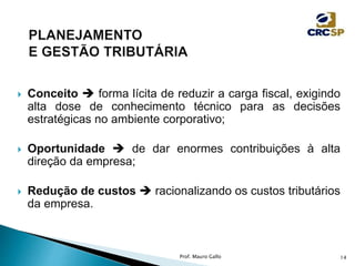  Conceito  forma lícita de reduzir a carga fiscal, exigindo
alta dose de conhecimento técnico para as decisões
estratégicas no ambiente corporativo;
 Oportunidade  de dar enormes contribuições à alta
direção da empresa;
 Redução de custos  racionalizando os custos tributários
da empresa.
Prof. Mauro Gallo 14
 