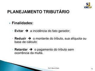  Finalidades:
◦ Evitar  a incidência do fato gerador;
◦ Reduzir  o montante do tributo, sua alíquota ou
base de cálculo;
◦ Retardar  o pagamento do tributo sem
ocorrência da multa.
Prof. Mauro Gallo 16
 